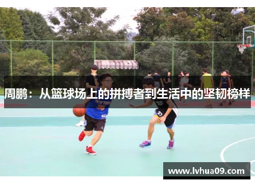 周鹏：从篮球场上的拼搏者到生活中的坚韧榜样